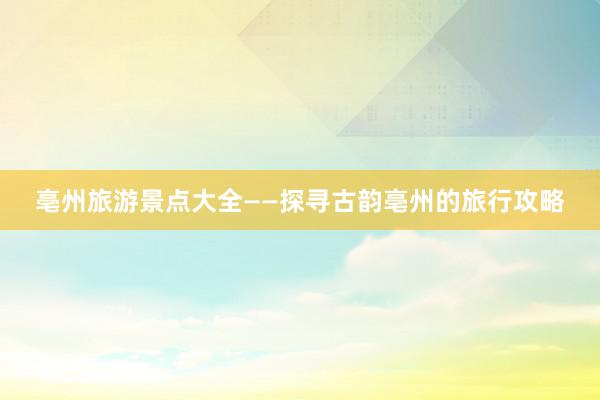 亳州旅游景点大全——探寻古韵亳州的旅行攻略