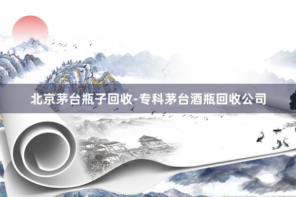 北京茅台瓶子回收-专科茅台酒瓶回收公司
