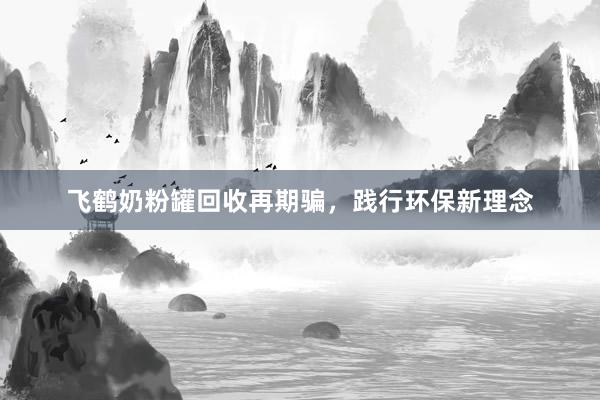 飞鹤奶粉罐回收再期骗，践行环保新理念