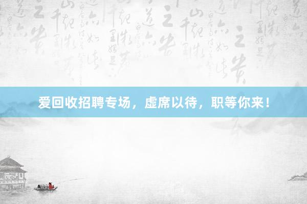 爱回收招聘专场，虚席以待，职等你来！