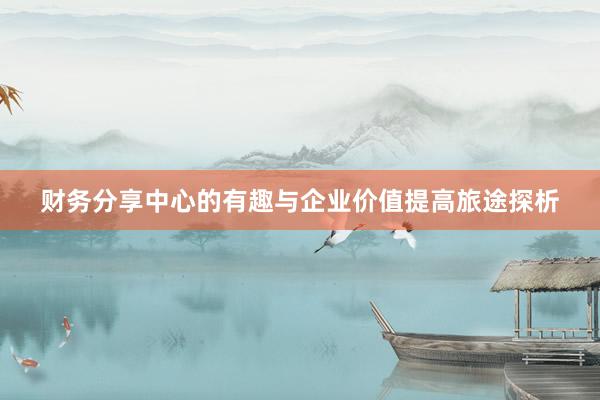 财务分享中心的有趣与企业价值提高旅途探析