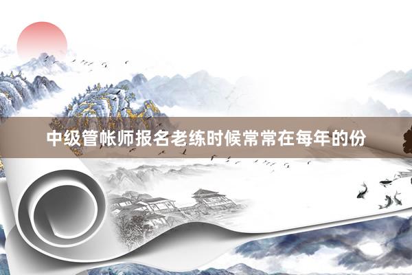 中级管帐师报名老练时候常常在每年的份