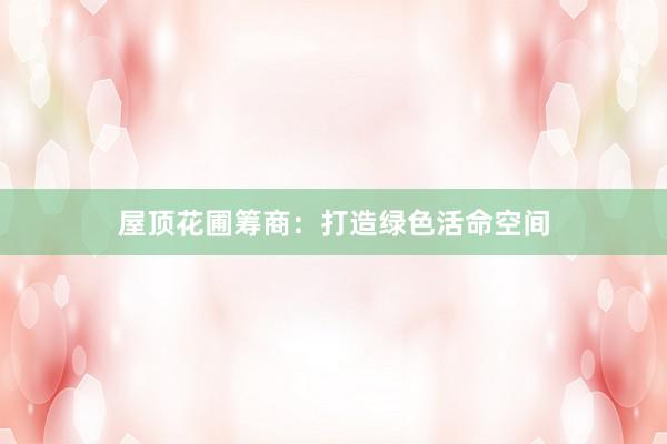 屋顶花圃筹商：打造绿色活命空间