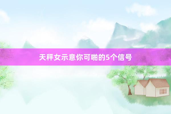天秤女示意你可啪的5个信号