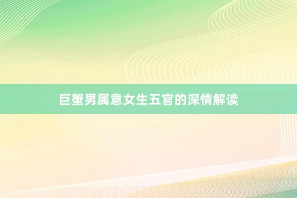 巨蟹男属意女生五官的深情解读